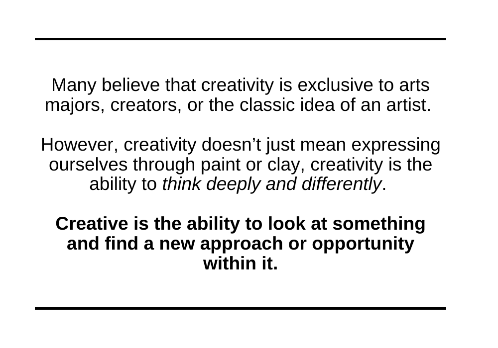 Creativity is the ability to look at something and find a new approach or opportunity within it.
